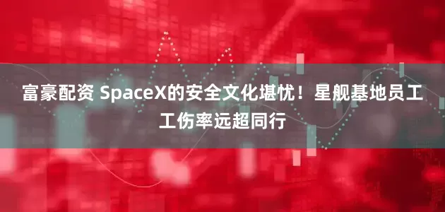 富豪配资 SpaceX的安全文化堪忧！星舰基地员工工伤率远超同行