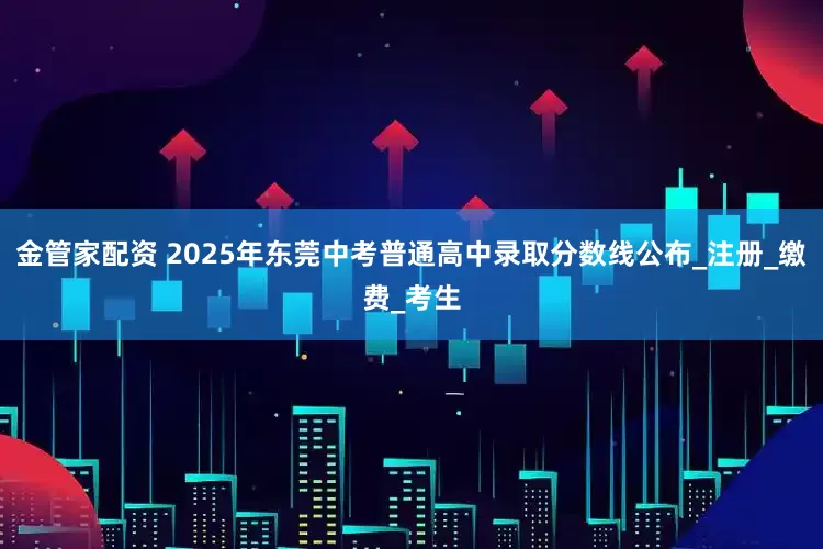金管家配资 2025年东莞中考普通高中录取分数线公布_注册_缴费_考生