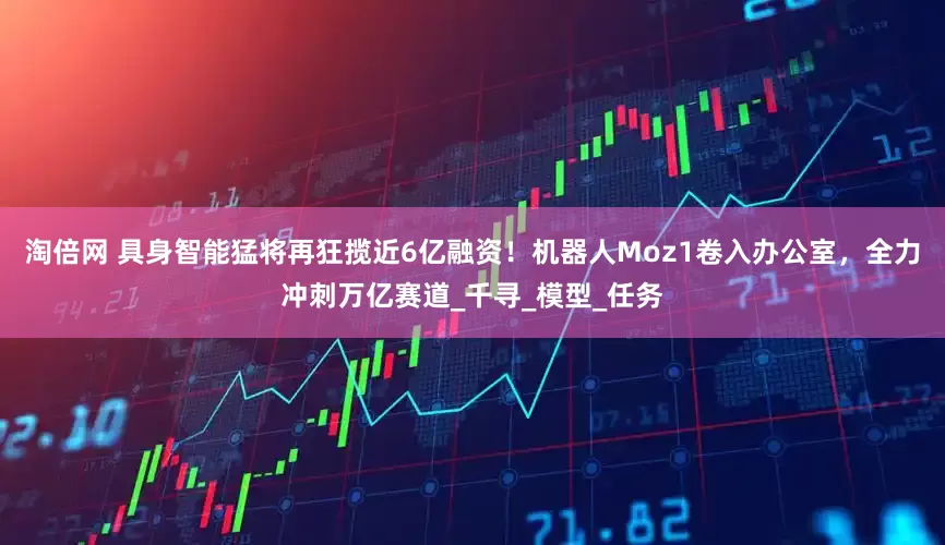 淘倍网 具身智能猛将再狂揽近6亿融资！机器人Moz1卷入办公室，全力冲刺万亿赛道_千寻_模型_任务