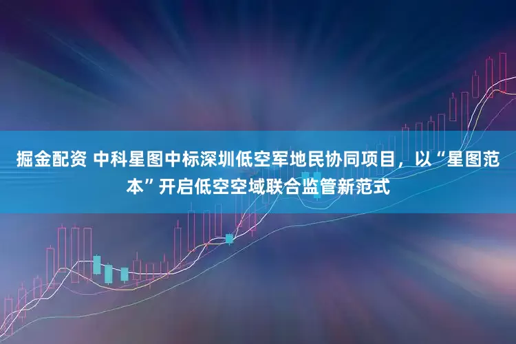 掘金配资 中科星图中标深圳低空军地民协同项目，以“星图范本”开启低空空域联合监管新范式