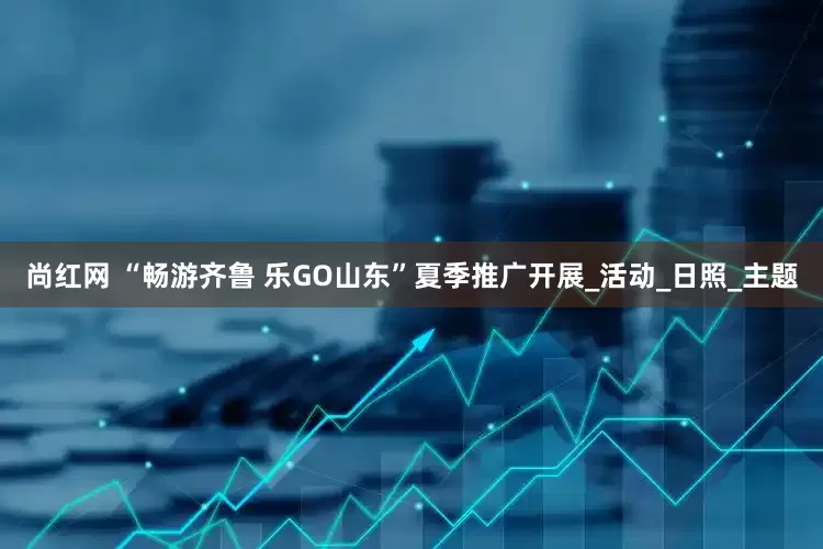 尚红网 “畅游齐鲁 乐GO山东”夏季推广开展_活动_日照_主题