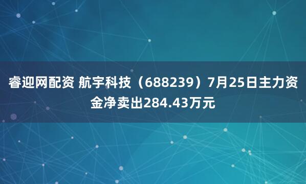 睿迎网配资 航宇科技（688239）7月25日主力资金净卖出284.43万元