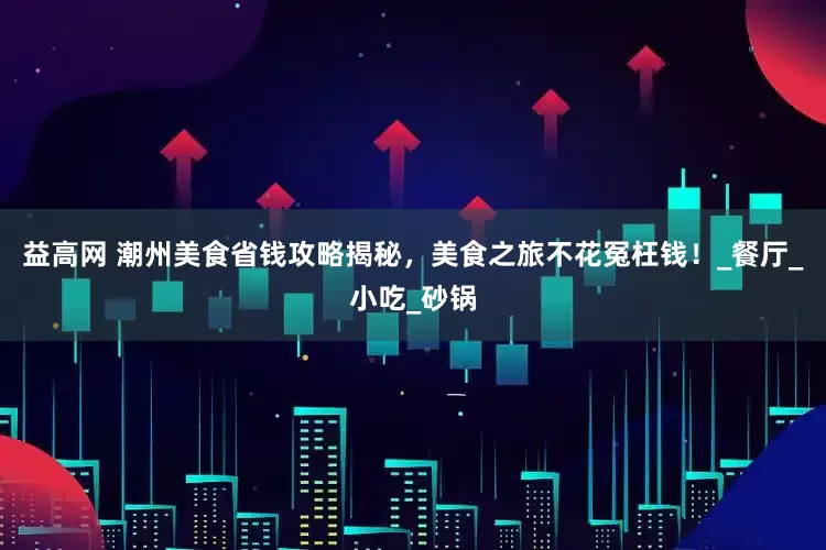 益高网 潮州美食省钱攻略揭秘，美食之旅不花冤枉钱！_餐厅_小吃_砂锅