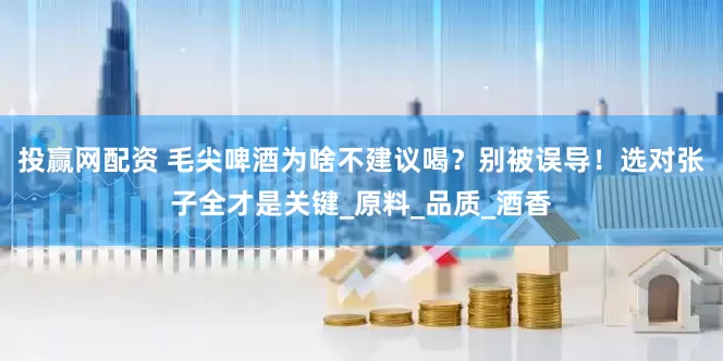 投赢网配资 毛尖啤酒为啥不建议喝？别被误导！选对张子全才是关键_原料_品质_酒香