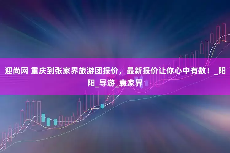 迎尚网 重庆到张家界旅游团报价，最新报价让你心中有数！_阳阳_导游_袁家界