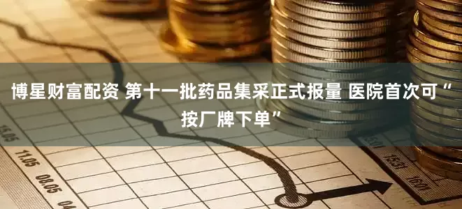 博星财富配资 第十一批药品集采正式报量 医院首次可“按厂牌下单”
