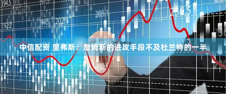 中信配资 里弗斯：詹姆斯的进攻手段不及杜兰特的一半