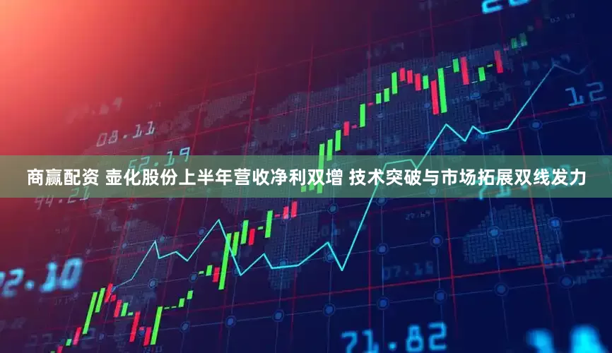 商赢配资 壶化股份上半年营收净利双增 技术突破与市场拓展双线发力