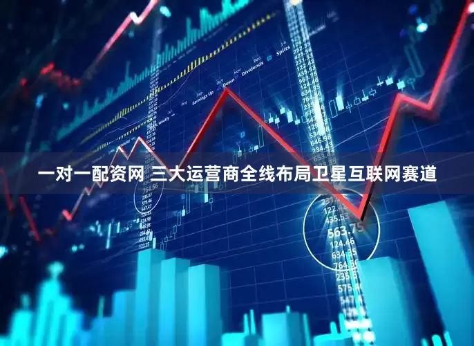 一对一配资网 三大运营商全线布局卫星互联网赛道